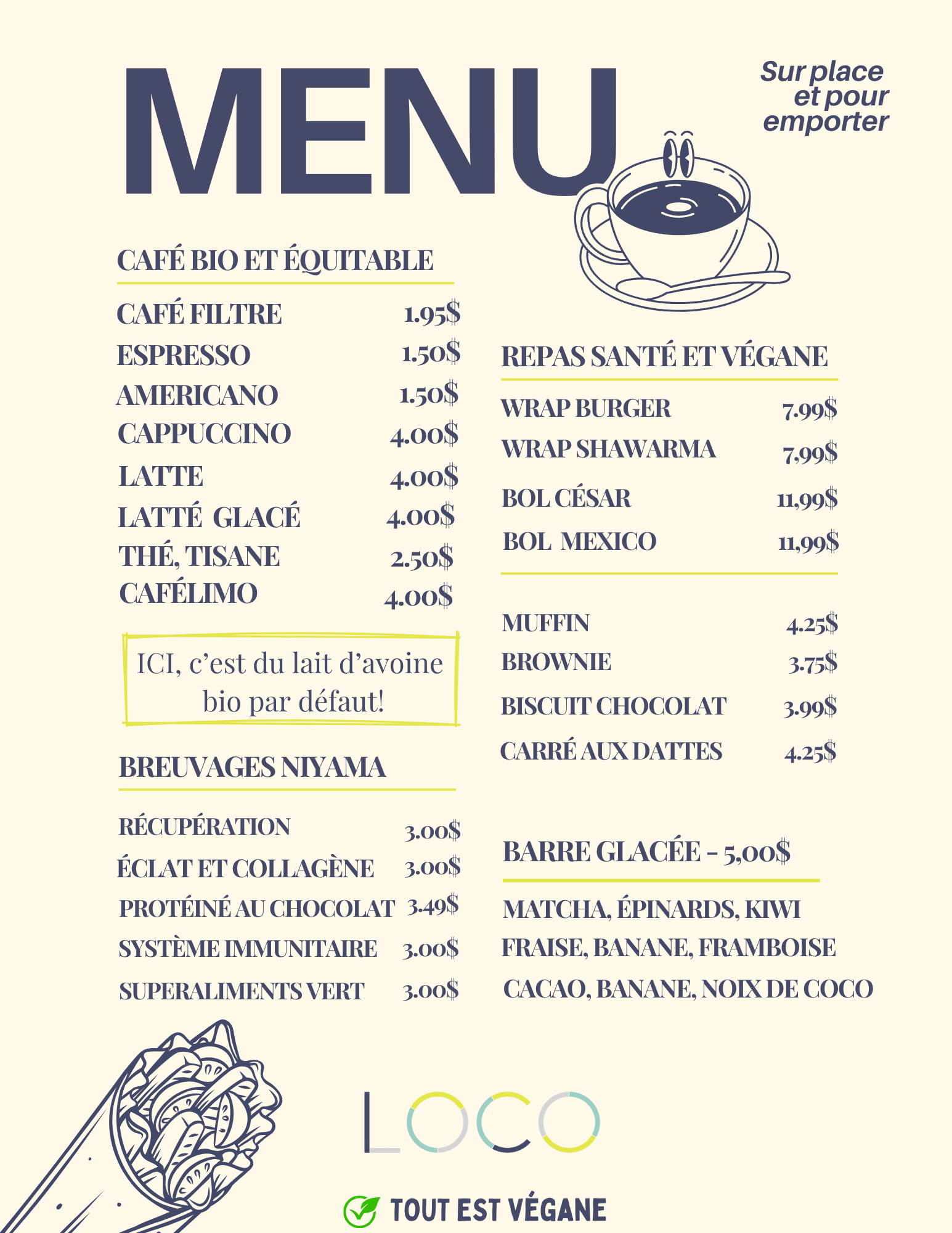 MENU LOCO VERDUN Sur place et pour emporter --- CAFÉ BIO ET ÉQUITABLE CAFÉ FILTRE: 1.95$ ESPRESSO: 1.50$ AMERICANO: 1.50$ CAPPUCCINO: 4.00$ LATTE: 4.00$ LATTÉ GLACÉ: 4.00$ THÉ, TISANE: 2.50$ CAFÉLIMO: 4.00$ ICI, c'est du lait d'avoine bio par défaut! --- REPAS SANTÉ ET VÉGANE WRAP BURGER: 7.99$ WRAP SHAWARMA: 7.99$ BOL CÉSAR: 11.99$ BOL MEXICO: 11,99$ --- MUFFIN 4.25S BROWNIE 3.75$ BISCUIT CHOCOLAT: 4.25$ --- BREUVAGES NIYAMA: RÉCUPÉRATION 3.00$ ÉCLAT ET COLLAGÈNE 3.00$ PROTÉINÉ AU CHOCOLAT 3.49$ SYSTÈME IMMUNITAIRE 3.00$ SUPERALIMENTS VERT 3.00$ --- BARRE GLACÉE: 5,00$ - MATCHA, ÉPINARDS, KIWI - FRAISE, BANANE, FRAMBOISE - CACAO, BANANE, NOIX DE COCO TOUT EST VÉGANE